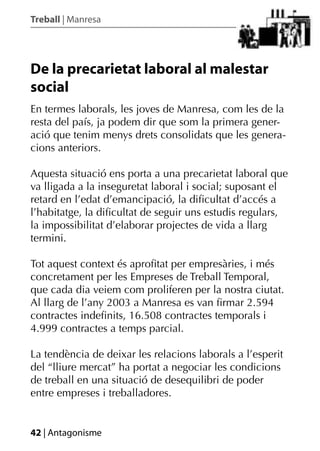 Treball | Manresa




De la precarietat laboral al malestar
social
En termes laborals, les joves de Manresa, com les de la
resta del país, ja podem dir que som la primera gener-
ació que tenim menys drets consolidats que les genera-
cions anteriors.

Aquesta situació ens porta a una precarietat laboral que
va lligada a la inseguretat laboral i social; suposant el
retard en l’edat d’emancipació, la diﬁcultat d’accés a
l’habitatge, la diﬁcultat de seguir uns estudis regulars,
la impossibilitat d’elaborar projectes de vida a llarg
termini.

Tot aquest context és aproﬁtat per empresàries, i més
concretament per les Empreses de Treball Temporal,
que cada dia veiem com proliferen per la nostra ciutat.
Al llarg de l’any 2003 a Manresa es van ﬁrmar 2.594
contractes indeﬁnits, 16.508 contractes temporals i
4.999 contractes a temps parcial.

La tendència de deixar les relacions laborals a l’esperit
del “lliure mercat” ha portat a negociar les condicions
de treball en una situació de desequilibri de poder
entre empreses i treballadores.


42 | Antagonisme
 