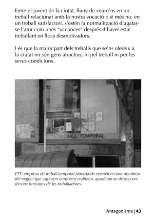 Entre el jovent de la ciutat, lluny de veure’ns en un
treball relacionat amb la nostra vocació o si més no, en
un treball satisfactori, s’estén la normalització d’agafar-
se l’atur com unes “vacances” després d’haver estat
treballant en llocs desmotivadors.

I és que la major part dels treballs que se’ns ofereix a
la ciutat no són gens atractius, ni pel treball ni per les
seves condicions.




ETT: empresa de treball temporal pintada de vermell en una denúncia
del negoci que aquestes empreses realitzen, aproﬁtant-se de les con-
dicions precaries de les treballadores.




                                                 Antagonisme | 43
 