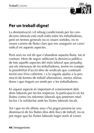 Treball | Lluites




Per un treball digne!
La desmotivació i el rebuig condicionats per les con-
dicions laborals està molt estès entre les treballadores,
però en termes generals no es veuen sortides, no es
veuen camins de lluita clars que ens assegurin un canvi
radical en aquests aspectes.

Però això no vol dir que s’abandoni aquesta lluita, tot al
contrari. Hem de seguir utilitzant la denúncia pública
de tots aquells aspectes del món laboral que perjudiq-
uin els interessos de les treballadores, tenint en compte
la possibilitat d’acció dins de sindicats que continuïn
tenint una línia coherent, i a la vegada ajudar a la pro-
moció de formes de treball alternatives, menys aliena-
dores i que tinguin un sentit per a les treballadores.

En aquest aspecte és important el coneixement dels
drets laborals per fer-los respectar, la participació en les
lluites contra les reformes laborals que pretenen retal-
lar-los i la solidaritat amb les lluites laborals locals.

Tot i que en els últims anys s’ha pogut presenciar una
disminució de les lluites dins dels llocs de treball, no es
pot negar que les lluites laborals hagin sortit al carrer.


44 | Antagonisme
 