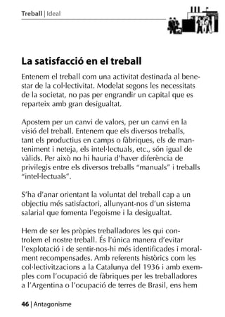 Treball | Ideal




La satisfacció en el treball
Entenem el treball com una activitat destinada al bene-
star de la col·lectivitat. Modelat segons les necessitats
de la societat, no pas per engrandir un capital que es
reparteix amb gran desigualtat.

Apostem per un canvi de valors, per un canvi en la
visió del treball. Entenem que els diversos treballs,
tant els productius en camps o fàbriques, els de man-
teniment i neteja, els intel·lectuals, etc., són igual de
vàlids. Per això no hi hauria d’haver diferència de
privilegis entre els diversos treballs “manuals” i treballs
“intel·lectuals”.

S’ha d’anar orientant la voluntat del treball cap a un
objectiu més satisfactori, allunyant-nos d’un sistema
salarial que fomenta l’egoisme i la desigualtat.

Hem de ser les pròpies treballadores les qui con-
trolem el nostre treball. És l’única manera d’evitar
l’explotació i de sentir-nos-hi més identiﬁcades i moral-
ment recompensades. Amb referents històrics com les
col·lectivitzacions a la Catalunya del 1936 i amb exem-
ples com l’ocupació de fàbriques per les treballadores
a l’Argentina o l’ocupació de terres de Brasil, ens hem

46 | Antagonisme
 
