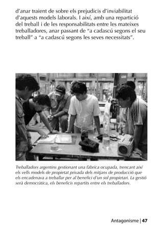 d’anar traient de sobre els prejudicis d’inviabilitat
d’aquests models laborals. I així, amb una repartició
del treball i de les responsabilitats entre les mateixes
treballadores, anar passant de “a cadascú segons el seu
treball” a “a cadascú segons les seves necessitats”.




Treballadors argentins gestionant una fàbrica ocupada, trencant així
els vells models de propietat privada dels mitjans de producció que
els encadenava a treballar per al beneﬁci d’un sol propietari. La gestió
serà democràtica, els beneﬁcis repartits entre els treballadors.




                                                    Antagonisme | 47
 