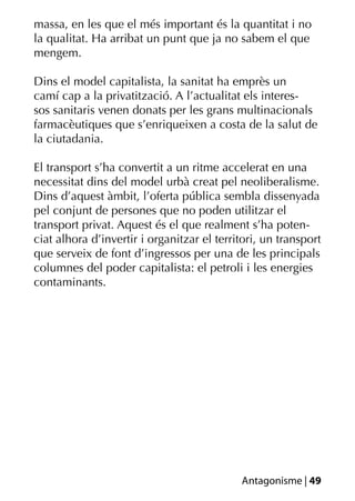 massa, en les que el més important és la quantitat i no
la qualitat. Ha arribat un punt que ja no sabem el que
mengem.

Dins el model capitalista, la sanitat ha emprès un
camí cap a la privatització. A l’actualitat els interes-
sos sanitaris venen donats per les grans multinacionals
farmacèutiques que s’enriqueixen a costa de la salut de
la ciutadania.

El transport s’ha convertit a un ritme accelerat en una
necessitat dins del model urbà creat pel neoliberalisme.
Dins d’aquest àmbit, l’oferta pública sembla dissenyada
pel conjunt de persones que no poden utilitzar el
transport privat. Aquest és el que realment s’ha poten-
ciat alhora d’invertir i organitzar el territori, un transport
que serveix de font d’ingressos per una de les principals
columnes del poder capitalista: el petroli i les energies
contaminants.




                                            Antagonisme | 49
 
