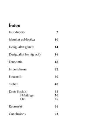 Índex
Introducció               7

Identitat col·lectiva    10

Desigualtat gènere       14

Desigualtat Immigració   16

Economia                 18

Imperialisme             22

Educació                 30

Treball                  40

Drets Socials            48
        Habitatge        50
        Oci              56

Repressió                66

Conclusions              73
 