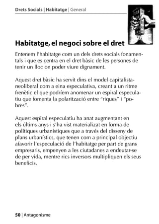 Drets Socials | Habitatge | General




Habitatge, el negoci sobre el dret
Entenem l’habitatge com un dels drets socials fonamen-
tals i que es centra en el dret bàsic de les persones de
tenir un lloc on poder viure dignament.

Aquest dret bàsic ha servit dins el model capitalista-
neoliberal com a eina especulativa, creant a un ritme
frenètic el que podríem anomenar un espiral especula-
tiu que fomenta la polarització entre “riques” i “po-
bres”.

Aquest espiral especulatiu ha anat augmentant en
els últims anys i s’ha vist materializat en forma de
polítiques urbanístiques que a través del disseny de
plans urbanístics, que tenen com a principal objectiu
afavorir l’especulació de l’habitatge per part de grans
empresaris, empenyen a les ciutadanes a endeutar-se
de per vida, mentre rics inversors multipliquen els seus
beneﬁcis.




50 | Antagonisme
 
