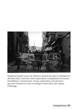 Manifestació pels carrers de Manresa, denunciant que la rehabilitació
del barri antic s’està fent amb l’especulació i enriquiment d’inversors
immobiliaris i constructores, fet que repercuteix a les persones
que han d’hipotecar-se per aconseguir el pret bàsic que suposa
l’habitatge.




                                                   Antagonisme | 51
 