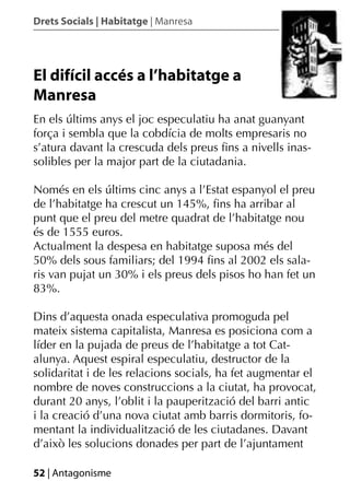 Drets Socials | Habitatge | Manresa




El difícil accés a l’habitatge a
Manresa
En els últims anys el joc especulatiu ha anat guanyant
força i sembla que la cobdícia de molts empresaris no
s’atura davant la crescuda dels preus ﬁns a nivells inas-
solibles per la major part de la ciutadania.

Només en els últims cinc anys a l’Estat espanyol el preu
de l’habitatge ha crescut un 145%, ﬁns ha arribar al
punt que el preu del metre quadrat de l’habitatge nou
és de 1555 euros.
Actualment la despesa en habitatge suposa més del
50% dels sous familiars; del 1994 ﬁns al 2002 els sala-
ris van pujat un 30% i els preus dels pisos ho han fet un
83%.

Dins d’aquesta onada especulativa promoguda pel
mateix sistema capitalista, Manresa es posiciona com a
líder en la pujada de preus de l’habitatge a tot Cat-
alunya. Aquest espiral especulatiu, destructor de la
solidaritat i de les relacions socials, ha fet augmentar el
nombre de noves construccions a la ciutat, ha provocat,
durant 20 anys, l’oblit i la pauperització del barri antic
i la creació d’una nova ciutat amb barris dormitoris, fo-
mentant la individualització de les ciutadanes. Davant
d’això les solucions donades per part de l’ajuntament

52 | Antagonisme
 