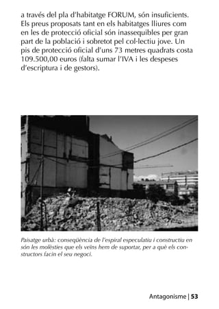 a través del pla d’habitatge FORUM, són insuﬁcients.
Els preus proposats tant en els habitatges lliures com
en les de protecció oﬁcial són inassequibles per gran
part de la població i sobretot pel col·lectiu jove. Un
pis de protecció oﬁcial d’uns 73 metres quadrats costa
109.500,00 euros (falta sumar l’IVA i les despeses
d’escriptura i de gestors).




Paisatge urbà: conseqüència de l’espiral especulatiu i constructiu en
són les molèsties que els veïns hem de suportar, per a què els con-
structors facin el seu negoci.




                                                   Antagonisme | 53
 