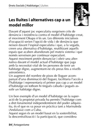 Drets Socials | Habitatge | Lluites




Les lluites i alternatives cap a un
model millor
Davant d’aquest joc especulatiu sorgeixen crits de
denúncia i resistència contra el model d’habitatge creat,
el moviment Okupa n’és un. Les diferents iniciatives
d’ocupació serien l’opció de vida i de denúncia que
neixen davant l’espiral especulatiu i que, a la vegada,
creen una alternativa d’habitatge, reutilitzant aquells
espais que acaben abandonats pel mateix sistema i que
només serveixen per continuar especulant.
Aquest moviment pretén denunciar i obrir una alter-
nativa davant el model actual d’habitatge que juga
amb la necessitat vital de les persones de tenir un
habitatge digne, augmentant-ne els preus ﬁns a nivells
astronòmics.
Un augment del nombre de pisos de lloguer acom-
panyat d’una disminució del lloguer, facilitaria l’accés a
l’habitatge i representaria el primer pas cap a un model
d’habitatge on tothom hi tingués cabuda i pogués as-
solir un habitatge digne.

Un bon exemple d’un model d’habitatge on la super-
ació de la propietat privada ha permès l’habitatge com
a dret fonamental independentment del poder adquisi-
tiu, és el que es va posar en pràctica tant a Marinaleda
(Andalusia) com a Cuba.
Aquest segon és un model basat en la sostenibilitat,
la descentralització i la participació, que considera

54 | Antagonisme
 