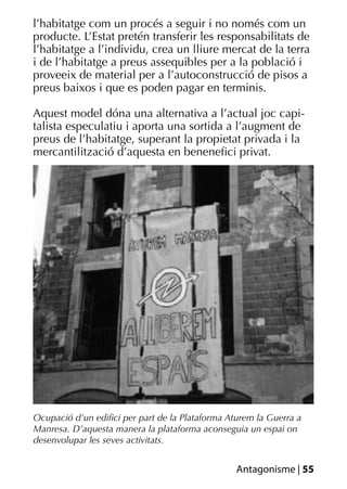 l’habitatge com un procés a seguir i no només com un
producte. L’Estat pretén transferir les responsabilitats de
l’habitatge a l’individu, crea un lliure mercat de la terra
i de l’habitatge a preus assequibles per a la població i
proveeix de material per a l’autoconstrucció de pisos a
preus baixos i que es poden pagar en terminis.

Aquest model dóna una alternativa a l’actual joc capi-
talista especulatiu i aporta una sortida a l’augment de
preus de l’habitatge, superant la propietat privada i la
mercantilització d’aquesta en beneneﬁci privat.




Ocupació d’un ediﬁci per part de la Plataforma Aturem la Guerra a
Manresa. D’aquesta manera la plataforma aconseguia un espai on
desenvolupar les seves activitats.


                                                 Antagonisme | 55
 
