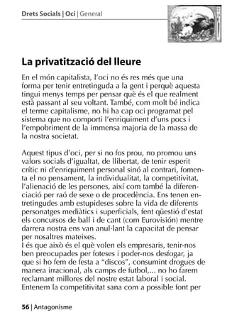 Drets Socials | Oci | General




La privatització del lleure
En el món capitalista, l’oci no és res més que una
forma per tenir entretinguda a la gent i perquè aquesta
tingui menys temps per pensar què és el que realment
està passant al seu voltant. També, com molt bé indica
el terme capitalisme, no hi ha cap oci programat pel
sistema que no comporti l’enriquiment d’uns pocs i
l’empobriment de la immensa majoria de la massa de
la nostra societat.

Aquest tipus d’oci, per si no fos prou, no promou uns
valors socials d’igualtat, de llibertat, de tenir esperit
crític ni d’enriquiment personal sinó al contrari, fomen-
ta el no pensament, la individualitat, la competitivitat,
l’alienació de les persones, així com també la diferen-
ciació per raó de sexe o de procedència. Ens tenen en-
tretingudes amb estupideses sobre la vida de diferents
personatges mediàtics i superﬁcials, fent qüestió d’estat
els concursos de ball i de cant (com Eurovisión) mentre
darrera nostra ens van anul·lant la capacitat de pensar
per nosaltres mateixes.
I és que això és el què volen els empresaris, tenir-nos
ben preocupades per foteses i poder-nos desfogar, ja
que si ho fem de festa a “discos”, consumint drogues de
manera irracional, als camps de futbol,... no ho farem
reclamant millores del nostre estat laboral i social.
Entenem la competitivitat sana com a possible font per

56 | Antagonisme
 