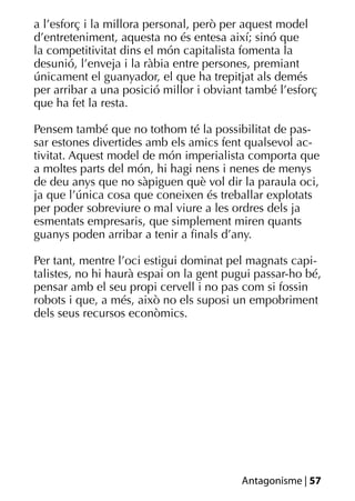 a l’esforç i la millora personal, però per aquest model
d’entreteniment, aquesta no és entesa així; sinó que
la competitivitat dins el món capitalista fomenta la
desunió, l’enveja i la ràbia entre persones, premiant
únicament el guanyador, el que ha trepitjat als demés
per arribar a una posició millor i obviant també l’esforç
que ha fet la resta.

Pensem també que no tothom té la possibilitat de pas-
sar estones divertides amb els amics fent qualsevol ac-
tivitat. Aquest model de món imperialista comporta que
a moltes parts del món, hi hagi nens i nenes de menys
de deu anys que no sàpiguen què vol dir la paraula oci,
ja que l’única cosa que coneixen és treballar explotats
per poder sobreviure o mal viure a les ordres dels ja
esmentats empresaris, que simplement miren quants
guanys poden arribar a tenir a ﬁnals d’any.

Per tant, mentre l’oci estigui dominat pel magnats capi-
talistes, no hi haurà espai on la gent pugui passar-ho bé,
pensar amb el seu propi cervell i no pas com si fossin
robots i que, a més, això no els suposi un empobriment
dels seus recursos econòmics.




                                         Antagonisme | 57
 