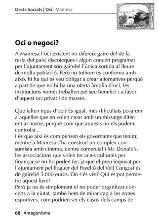 Drets Socials | Oci | Manresa




Oci o negoci?
A Manresa l’oci existent no difereix gaire del de la
resta del país; discoteques i algun concert programat
per l’ajuntament són gairebé l’única sortida al lleure
de molta població. Però no tothom es conforma amb
això, hi ha qui es veu obligat a crear alternatives perquè
a part de que no hi ha una oferta àmplia d’oci, les
institucions només treballen pel seu beneﬁci i a favor
d’aquest oci privat i de masses.

Que falten tipus d’oci? És igual, més diﬁcultats posarem
a aquelles que en volen crear amb un missatge difer-
ent al nostre, perquè com que aquests no els podem
controlar...
I és que així és com pensen els governants que tenim;
mentre a Manresa s’ha construït un complex con-
sumista amb cinema, centre comercial i Mc Donald’s,
les associacions que volen fer actes culturals per
ﬁnançar-se no ho poden fer, ja que el preu imposat per
l’ajuntament pel lloguer del Pavelló del Vell Congost és
de gairebé 5.000 euros. On s’és vist? Qui es pot perme-
tre aquest luxe?
Però ja no és simplement el no poder organitzar con-
certs a la ciutat, també hem de mirar cap a les zones
esportives, com podrien ser els casos dels camps de

60 | Antagonisme
 