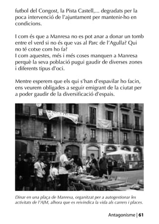 futbol del Congost, la Pista Castell,... degradats per la
poca intervenció de l’ajuntament per mantenir-ho en
condicions.

I com és que a Manresa no es pot anar a donar un tomb
entre el verd si no és que vas al Parc de l’Agulla? Qui
no té cotxe com ho fa?
I com aquestes, més i més coses manquen a Manresa
perquè la seva població pugui gaudir de diverses zones
i diferents tipus d’oci.

Mentre esperem que els qui s’han d’espavilar ho facin,
ens veurem obligades a seguir emigrant de la ciutat per
a poder gaudir de la diversiﬁcació d’espais.




Dinar en una plaça de Manresa, organitzat per a autogestionar les
activitats de l’AJM, alhora que es reivindica la vida als carrers i places.

                                                      Antagonisme | 61
 