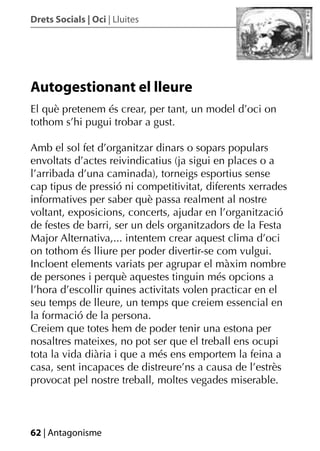 Drets Socials | Oci | Lluites




Autogestionant el lleure
El què pretenem és crear, per tant, un model d’oci on
tothom s’hi pugui trobar a gust.

Amb el sol fet d’organitzar dinars o sopars populars
envoltats d’actes reivindicatius (ja sigui en places o a
l’arribada d’una caminada), torneigs esportius sense
cap tipus de pressió ni competitivitat, diferents xerrades
informatives per saber què passa realment al nostre
voltant, exposicions, concerts, ajudar en l’organització
de festes de barri, ser un dels organitzadors de la Festa
Major Alternativa,... intentem crear aquest clima d’oci
on tothom és lliure per poder divertir-se com vulgui.
Incloent elements variats per agrupar el màxim nombre
de persones i perquè aquestes tinguin més opcions a
l’hora d’escollir quines activitats volen practicar en el
seu temps de lleure, un temps que creiem essencial en
la formació de la persona.
Creiem que totes hem de poder tenir una estona per
nosaltres mateixes, no pot ser que el treball ens ocupi
tota la vida diària i que a més ens emportem la feina a
casa, sent incapaces de distreure’ns a causa de l’estrès
provocat pel nostre treball, moltes vegades miserable.



62 | Antagonisme
 