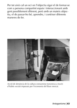 Per tot això cal un oci on l’objectiu sigui el de formar-se
com a persona compartint espais i interaccionant amb
gent possiblement diferent, però amb un mateix objec-
tiu, el de passar-ho bé, aprendre, i conèixer diferents
maneres de fer.




Acció de denúncia de la cultura consumista transmesa a través
d’hàbits socials imposats per l’economia del lliure mercat.




                                                 Antagonisme | 63
 
