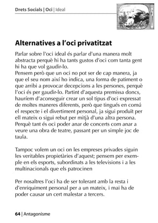 Drets Socials | Oci | Ideal




Alternatives a l’oci privatitzat
Parlar sobre l’oci ideal és parlar d’una manera molt
abstracta perquè hi ha tants gustos d’oci com tanta gent
hi ha que vol gaudir-lo.
Pensem però que un oci no pot ser de cap manera, ja
que el seu nom així ho indica, una forma de patiment o
que arribi a provocar decepcions a les persones, perquè
l’oci és per gaudir-lo. Partint d’aquesta premissa doncs,
hauríem d’aconseguir crear un sol tipus d’oci expressat
de moltes maneres diferents, però que tingués en comú
el respecte i el divertiment personal, ja sigui produït per
ell mateix o sigui rebut per mitjà d’una altra persona.
Perquè tant és oci poder anar de concerts com anar a
veure una obra de teatre, passant per un simple joc de
taula.

Tampoc volem un oci on les empreses privades siguin
les veritables propietàries d’aquest; pensem per exem-
ple en els esports, subordinats a les televisions i a les
multinacionals que els patrocinen

Per nosaltres l’oci ha de ser tolerant amb la resta i
d’enriquiment personal per a un mateix, i mai ha de
poder causar un cert malestar a tercers.


64 | Antagonisme
 