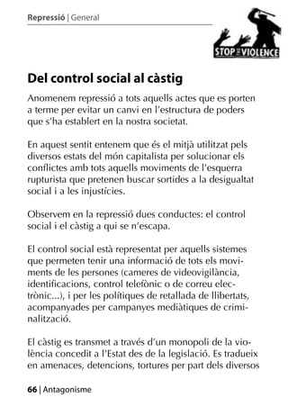 Repressió | General




Del control social al càstig
Anomenem repressió a tots aquells actes que es porten
a terme per evitar un canvi en l’estructura de poders
que s’ha establert en la nostra societat.

En aquest sentit entenem que és el mitjà utilitzat pels
diversos estats del món capitalista per solucionar els
conﬂictes amb tots aquells moviments de l’esquerra
rupturista que pretenen buscar sortides a la desigualtat
social i a les injustícies.

Observem en la repressió dues conductes: el control
social i el càstig a qui se n’escapa.

El control social està representat per aquells sistemes
que permeten tenir una informació de tots els movi-
ments de les persones (cameres de videovigilància,
identiﬁcacions, control telefònic o de correu elec-
trònic...), i per les polítiques de retallada de llibertats,
acompanyades per campanyes mediàtiques de crimi-
nalització.

El càstig es transmet a través d’un monopoli de la vio-
lència concedit a l’Estat des de la legislació. Es tradueix
en amenaces, detencions, tortures per part dels diversos

66 | Antagonisme
 
