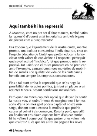 Repressió | Manresa




Aquí també hi ha repressió
A Manresa, com no pot ser d’altre manera, també patim
la repressió d’aquest estat imperialista amb els òrgans
de govern com a braç executor.

Ens trobem que l’ajuntament de la nostra ciutat, mentre
promou una cultura consumista i individualista, crea un
Projecte Educatiu de Ciutat que pretén educar a la so-
cietat amb valors de convivència i respecte i perseguir
qualsevol actitud “incívica”, fet que promou més la re-
pressió. Tot i això són elles les primeres en no predicar
amb l’exemple, causant continues molèsties de mobili-
tat, de sorolls i de qualitat de vida de les ciutadanes,
beneﬁciant sempre les empreses constructores.

Fins a tal punt arriba la repressió que se’ns nega la
possibilitat de fer actes polítics, ja sigui en places o en
recintes tancats, posant condicions inassolibles.

Però quan no tenen cap més opció que deixar fer sentir
la nostra veu, el què s’intenta és marginar-nos i fer-nos
sortir d’allà on més gent podria captar el nostre mis-
satge, donant com a excusa la molèstia que podria
causar al veïnat i als comerços. Resulta però, que allà
on ﬁnalment ens diuen que ens hem d’ubicar també
hi ha veïnes i comerços! És que potser unes valen més
que d’altres? O és que les altres no paguen les seves

68 | Antagonisme
 