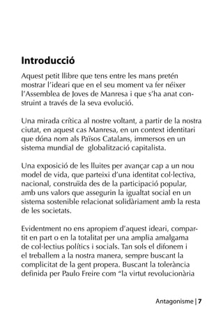Introducció
Aquest petit llibre que tens entre les mans pretén
mostrar l’ideari que en el seu moment va fer néixer
l’Assemblea de Joves de Manresa i que s’ha anat con-
struint a través de la seva evolució.

Una mirada crítica al nostre voltant, a partir de la nostra
ciutat, en aquest cas Manresa, en un context identitari
que dóna nom als Països Catalans, immersos en un
sistema mundial de globalització capitalista.

Una exposició de les lluites per avançar cap a un nou
model de vida, que parteixi d’una identitat col·lectiva,
nacional, construïda des de la participació popular,
amb uns valors que assegurin la igualtat social en un
sistema sostenible relacionat solidàriament amb la resta
de les societats.

Evidentment no ens apropiem d’aquest ideari, compar-
tit en part o en la totalitat per una amplia amalgama
de col·lectius polítics i socials. Tan sols el difonem i
el treballem a la nostra manera, sempre buscant la
complicitat de la gent propera. Buscant la tolerància
deﬁnida per Paulo Freire com “la virtut revolucionària


                                           Antagonisme | 7
 