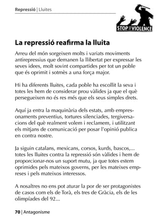 Repressió | Lluites




La repressió reaﬁrma la lluita
Arreu del món sorgeixen molts i variats moviments
antirepressius que demanen la llibertat per expressar les
seves idees, molt sovint compartides per tot un poble
que és oprimit i sotmès a una força major.

Hi ha diferents lluites, cada poble ha escollit la seva i
totes les hem de considerar prou vàlides ja que el què
persegueixen no és res més que els seus simples drets.

Aquí ja entra la maquinària dels estats, amb empres-
onaments preventius, tortures silenciades, tergiversa-
cions del què realment volem i reclamem, i utilitzant
els mitjans de comunicació per posar l’opinió publica
en contra nostre.

Ja siguin catalans, mexicans, corsos, kurds, bascos,...
totes les lluites contra la repressió són vàlides i hem de
proporcionar-nos un suport mutu, ja que totes estem
oprimides pels mateixos governs, per les mateixes emp-
reses i pels mateixos interessos.

A nosaltres no ens pot aturar la por de ser protagonistes
de casos com els de Torà, els tres de Gràcia, els de les
olimpíades del 92...

70 | Antagonisme
 