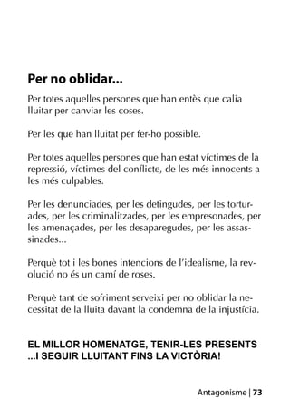 Per no oblidar...
Per totes aquelles persones que han entès que calia
lluitar per canviar les coses.

Per les que han lluitat per fer-ho possible.

Per totes aquelles persones que han estat víctimes de la
repressió, víctimes del conﬂicte, de les més innocents a
les més culpables.

Per les denunciades, per les detingudes, per les tortur-
ades, per les criminalitzades, per les empresonades, per
les amenaçades, per les desaparegudes, per les assas-
sinades...

Perquè tot i les bones intencions de l’idealisme, la rev-
olució no és un camí de roses.

Perquè tant de sofriment serveixi per no oblidar la ne-
cessitat de la lluita davant la condemna de la injustícia.


EL MILLOR HOMENATGE, TENIR-LES PRESENTS
...I SEGUIR LLUITANT FINS LA VICTÒRIA!


                                           Antagonisme | 73
 
