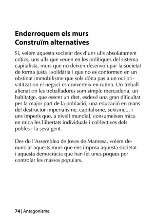 Enderroquem els murs
Construïm alternatives
Sí, veiem aquesta societat des d’uns ulls absolutament
crítics, uns ulls que veuen en les polítiques del sistema
capitalista, murs que no deixen desenvolupar la societat
de forma justa i solidària i que no es conformen en un
obstinat immobilisme que sols dóna pas a un oci pri-
vatitzat on el negoci es converteix en rutina. Un treball
alienat on les treballadores som simple mercaderia, un
habitatge, que essent un dret, esdevé una gran diﬁcultat
per la major part de la població, una educació en mans
del destructor imperialisme, capitalisme, sexisme... i
uns imperis que, a nivell mundial, consumeixen mica
en mica les llibertats individuals i col·lectives dels
pobles i la seva gent.

Des de l’Assemblea de Joves de Manresa, volem de-
nunciar aquests murs que ens imposa aquesta societat
i aquesta democràcia que han fet unes poques per
controlar les masses populars.




74 | Antagonisme
 