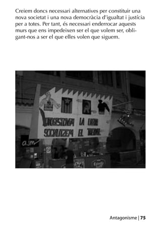 Creiem doncs necessari alternatives per constituir una
nova societat i una nova democràcia d’igualtat i justícia
per a totes. Per tant, és necessari enderrocar aquests
murs que ens impedeixen ser el que volem ser, obli-
gant-nos a ser el que elles volen que siguem.




                                         Antagonisme | 75
 