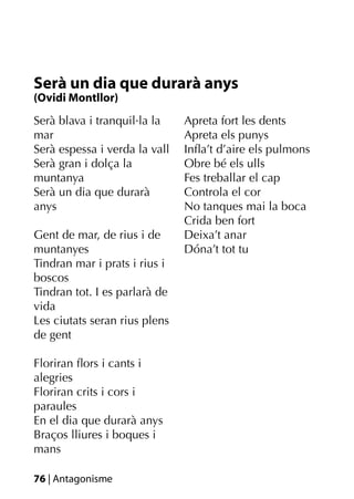 Serà un dia que durarà anys
(Ovidi Montllor)
Serà blava i tranquil·la la    Apreta fort les dents
mar                            Apreta els punys
Serà espessa i verda la vall   Inﬂa’t d’aire els pulmons
Serà gran i dolça la           Obre bé els ulls
muntanya                       Fes treballar el cap
Serà un dia que durarà         Controla el cor
anys                           No tanques mai la boca
                               Crida ben fort
Gent de mar, de rius i de      Deixa’t anar
muntanyes                      Dóna’t tot tu
Tindran mar i prats i rius i
boscos
Tindran tot. I es parlarà de
vida
Les ciutats seran rius plens
de gent

Floriran ﬂors i cants i
alegries
Floriran crits i cors i
paraules
En el dia que durarà anys
Braços lliures i boques i
mans

76 | Antagonisme
 