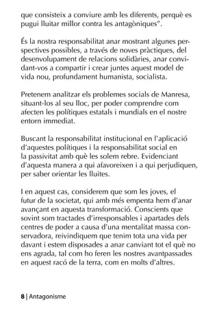 que consisteix a conviure amb les diferents, perquè es
pugui lluitar millor contra les antagòniques”.

És la nostra responsabilitat anar mostrant algunes per-
spectives possibles, a través de noves pràctiques, del
desenvolupament de relacions solidàries, anar convi-
dant-vos a compartir i crear juntes aquest model de
vida nou, profundament humanista, socialista.

Pretenem analitzar els problemes socials de Manresa,
situant-los al seu lloc, per poder comprendre com
afecten les polítiques estatals i mundials en el nostre
entorn immediat.

Buscant la responsabilitat institucional en l’aplicació
d’aquestes polítiques i la responsabilitat social en
la passivitat amb què les solem rebre. Evidenciant
d’aquesta manera a qui afavoreixen i a qui perjudiquen,
per saber orientar les lluites.

I en aquest cas, considerem que som les joves, el
futur de la societat, qui amb més empenta hem d’anar
avançant en aquesta transformació. Conscients que
sovint som tractades d’irresponsables i apartades dels
centres de poder a causa d’una mentalitat massa con-
servadora, reivindiquem que tenim tota una vida per
davant i estem disposades a anar canviant tot el què no
ens agrada, tal com ho feren les nostres avantpassades
en aquest racó de la terra, com en molts d’altres.



8 | Antagonisme
 