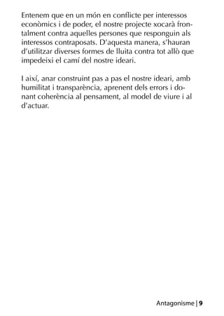 Entenem que en un món en conﬂicte per interessos
econòmics i de poder, el nostre projecte xocarà fron-
talment contra aquelles persones que responguin als
interessos contraposats. D’aquesta manera, s’hauran
d’utilitzar diverses formes de lluita contra tot allò que
impedeixi el camí del nostre ideari.

I així, anar construint pas a pas el nostre ideari, amb
humilitat i transparència, aprenent dels errors i do-
nant coherència al pensament, al model de viure i al
d’actuar.




                                            Antagonisme | 9
 