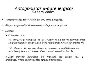 Antagonistas α-adrenérgicos
• Tienen acciones tanto a nivel del SNC como periférico.
• Bloquean efecto de catecolaminas endogenas y exogenas
• Efectos:
Generalidades
 Cardiovascular:
 El bloqueo de los receptores α1 produce vasodilatacion en
arteriolas y venas y como resultado una disminucion de la PA
 El bloqueo presinaptico de los receptores α2 en las terminaciones
simpáticas periféricas provoca ↑ de NE y produce incremento de la PA
Otros efectos: Relajacion del musculo liso vesical (α1) y
prostatico, efecto benefico sobre lipidos plasmaticos.
 