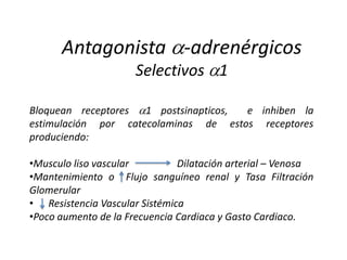 Antagonista -adrenérgicos
Selectivos 1
Bloquean receptores 1 postsinapticos, e inhiben la
estimulación por catecolaminas de estos receptores
produciendo:
•Musculo liso vascular Dilatación arterial – Venosa
•Mantenimiento o Flujo sanguíneo renal y Tasa Filtración
Glomerular
• Resistencia Vascular Sistémica
•Poco aumento de la Frecuencia Cardiaca y Gasto Cardiaco.
 