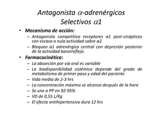 • Mecanismo de acción:
– Antagonista competitivo receptores α1 post-sinápticos
con escasa o nula actividad sobre α2.
– Bloqueo α1 adrenérgico central con depresión posterior
de la actividad barorrefleja.
• Farmacocinética:
– La absorción por vía oral es variable
– La biodisponibilidad sistémica depende del grado de
metabolismo de primer paso y edad del paciente
– Vida media de 2-3 hrs
– La concentración máxima se alcanza después de la hora
– Se une a PP en 92-95%
– VD de 0,55 L/Kg
– El efecto antihipertensivo dura 12 hrs
Antagonista -adrenérgicos
Selectivos 1
 