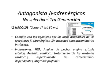  NADOLOL (Corgard® tab 80 mg)
• Compite con los agonistas por los locus disponibles de los
receptores ß-adrenérgicos. Sin actividad simpaticomimético
intrínseca.
• Indicaciones: HTA, Angina de pecho: angina estable
crónica, Arritmia cardíaca: tratamiento de las arritmias
cardiacas, especialmente las catecolamino-
dependientes, Migraña: profilaxis.
Antagonista -adrenérgicos
No selectivos 1ra Generación
 