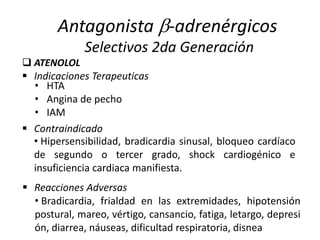 • HTA
• Angina de pecho
• IAM
 ATENOLOL
Antagonista -adrenérgicos
Selectivos 2da Generación
 Indicaciones Terapeuticas
 Contraindicado
• Hipersensibilidad, bradicardia sinusal, bloqueo cardíaco
de segundo o tercer grado, shock cardiogénico e
insuficiencia cardiaca manifiesta.
• Bradicardia, frialdad en las extremidades, hipotensión
postural, mareo, vértigo, cansancio, fatiga, letargo, depresi
ón, diarrea, náuseas, dificultad respiratoria, disnea
 Reacciones Adversas
 