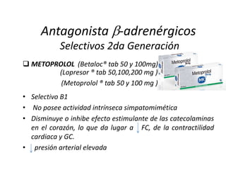  METOPROLOL (Betaloc® tab 50 y 100mg)
• Selectivo B1
• No posee actividad intrínseca simpatomimética
• Disminuye o inhibe efecto estimulante de las catecolaminas
en el corazón, lo que da lugar a FC, de la contractilidad
cardiaca y GC.
• presión arterial elevada
Antagonista -adrenérgicos
Selectivos 2da Generación
(Lopresor ® tab 50,100,200 mg )
(Metoprolol ® tab 50 y 100 mg )
 