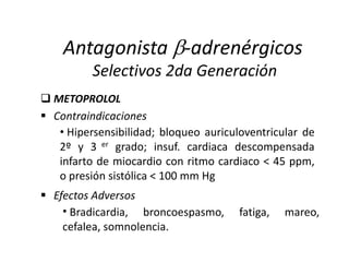  METOPROLOL
 Contraindicaciones
Antagonista -adrenérgicos
Selectivos 2da Generación
• Hipersensibilidad; bloqueo auriculoventricular de
2º y 3 er grado; insuf. cardiaca descompensada
infarto de miocardio con ritmo cardiaco < 45 ppm,
o presión sistólica < 100 mm Hg
 Efectos Adversos
• Bradicardia, broncoespasmo, fatiga, mareo,
cefalea, somnolencia.
 