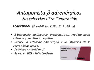  CARVEDILOL (Vasodyl® tab 6.25 , 12.5 y 25mg)
• ß bloqueador no selectivo, antagonista 1. Produce efecto
inótropo y cronótropo negativo
• Reduce la actividad adrenérgica y la inhibición de la
liberación de renina.
• Actividad Antioxidante*
• Se usa en HTA y Falla Cardiaca.
Antagonista -adrenérgicos
No selectivos 3ra Generación
 