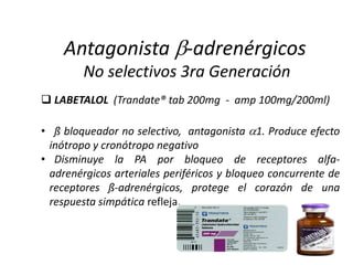  LABETALOL (Trandate® tab 200mg - amp 100mg/200ml)
• ß bloqueador no selectivo, antagonista 1. Produce efecto
inótropo y cronótropo negativo
• Disminuye la PA por bloqueo de receptores alfa-
adrenérgicos arteriales periféricos y bloqueo concurrente de
receptores ß-adrenérgicos, protege el corazón de una
respuesta simpática refleja.
Antagonista -adrenérgicos
No selectivos 3ra Generación
 