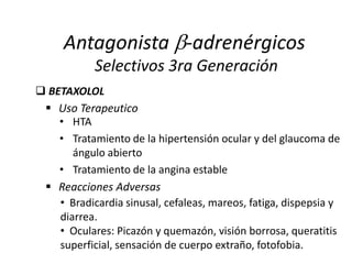 • HTA
• Tratamiento de la hipertensión ocular y del glaucoma de
ángulo abierto
• Tratamiento de la angina estable
 BETAXOLOL
Antagonista -adrenérgicos
Selectivos 3ra Generación
 Uso Terapeutico
• Bradicardia sinusal, cefaleas, mareos, fatiga, dispepsia y
diarrea.
• Oculares: Picazón y quemazón, visión borrosa, queratitis
superficial, sensación de cuerpo extraño, fotofobia.
 Reacciones Adversas
 