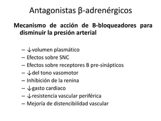 Mecanismo de acción de B-bloqueadores para
disminuir la presión arterial
– ↓volumen plasmático
– Efectos sobre SNC
– Efectos sobre receptores B pre-sinápticos
– ↓del tono vasomotor
– Inhibición de la renina
– ↓gasto cardiaco
– ↓resistencia vascular periférica
– Mejoría de distencibilidad vascular
Antagonistas β-adrenérgicos
 