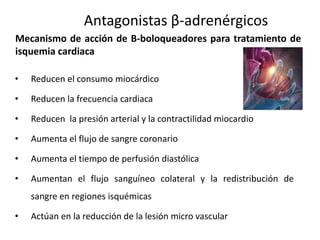 • Reducen el consumo miocárdico
• Reducen la frecuencia cardiaca
• Reducen la presión arterial y la contractilidad miocardio
• Aumenta el flujo de sangre coronario
• Aumenta el tiempo de perfusión diastólica
• Aumentan el flujo sanguíneo colateral y la redistribución de
sangre en regiones isquémicas
• Actúan en la reducción de la lesión micro vascular
Antagonistas β-adrenérgicos
Mecanismo de acción de B-boloqueadores para tratamiento de
isquemia cardiaca
 