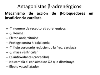 Mecanismo de acción de β-bloquedores en
insuficiencia cardiaca
– ↑ numero de receptores adrenergicos
– ↓ Renina
– Efecto antiarrítmico
– Protege contra hipokalemia
– ↑ flujo coronario reduciendo la frec. cardiaca
– ↓ masa ventricular
– Es antioxidante (carvedilol)
– No cambia el consumo de O2 o lo disminuye
– Efecto vasodilatador
Antagonistas β-adrenérgicos
 