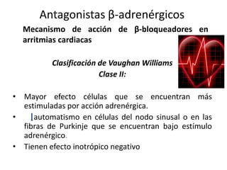 Clasificación de Vaughan Williams
Clase II:
• Mayor efecto células que se encuentran más
estimuladas por acción adrenérgica.
• automatismo en células del nodo sinusal o en las
fibras de Purkinje que se encuentran bajo estímulo
adrenérgico.
• Tienen efecto inotrópico negativo
Mecanismo de acción de β-bloqueadores en
arritmias cardiacas
Antagonistas β-adrenérgicos
 