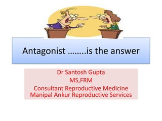 Antagonist ……..is the answer
Dr Santosh Gupta
MS,FRM
Consultant Reproductive Medicine
Manipal Ankur Reproductive Services
 