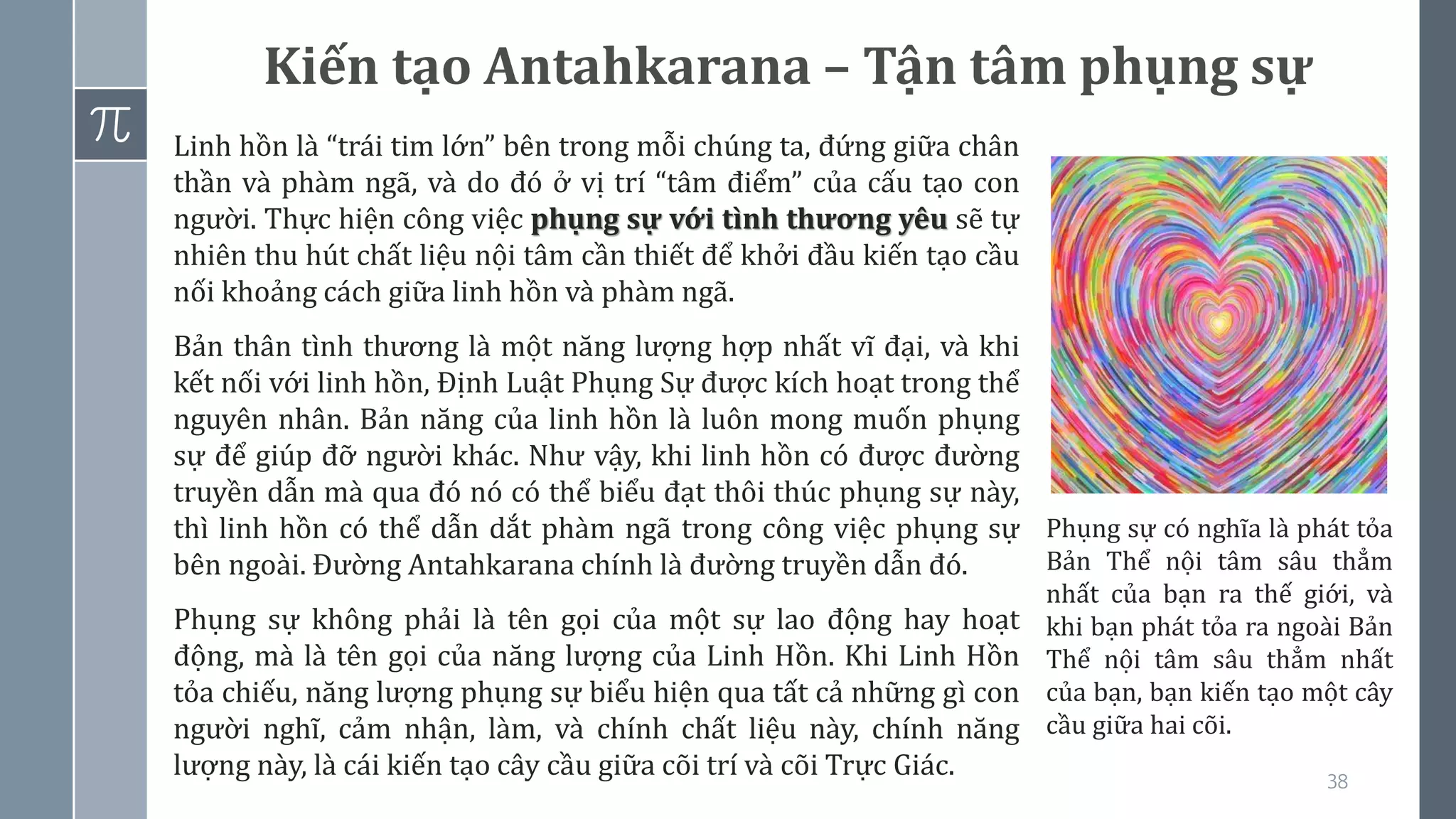 38
Kiến tạo Antahkarana – Tận tâm phụng sự
Linh hồn là “trái tim lớn” bên trong mỗi chúng ta, đứng giữa chân
thần và phàm ngã, và do đó ở vị trí “tâm điểm” của cấu tạo con
người. Thực hiện công việc phụng sự với tình thương yêu sẽ tự
nhiên thu hút chất liệu nội tâm cần thiết để khởi đầu kiến tạo cầu
nối khoảng cách giữa linh hồn và phàm ngã.
Bản thân tình thương là một năng lượng hợp nhất vĩ đại, và khi
kết nối với linh hồn, Định Luật Phụng Sự được kích hoạt trong thể
nguyên nhân. Bản năng của linh hồn là luôn mong muốn phụng
sự để giúp đỡ người khác. Như vậy, khi linh hồn có được đường
truyền dẫn mà qua đó nó có thể biểu đạt thôi thúc phụng sự này,
thì linh hồn có thể dẫn dắt phàm ngã trong công việc phụng sự
bên ngoài. Đường Antahkarana chính là đường truyền dẫn đó.
Phụng sự không phải là tên gọi của một sự lao động hay hoạt
động, mà là tên gọi của năng lượng của Linh Hồn. Khi Linh Hồn
tỏa chiếu, năng lượng phụng sự biểu hiện qua tất cả những gì con
người nghĩ, cảm nhận, làm, và chính chất liệu này, chính năng
lượng này, là cái kiến tạo cây cầu giữa cõi trí và cõi Trực Giác.
Phụng sự có nghĩa là phát tỏa
Bản Thể nội tâm sâu thẳm
nhất của bạn ra thế giới, và
khi bạn phát tỏa ra ngoài Bản
Thể nội tâm sâu thẳm nhất
của bạn, bạn kiến tạo một cây
cầu giữa hai cõi.
 