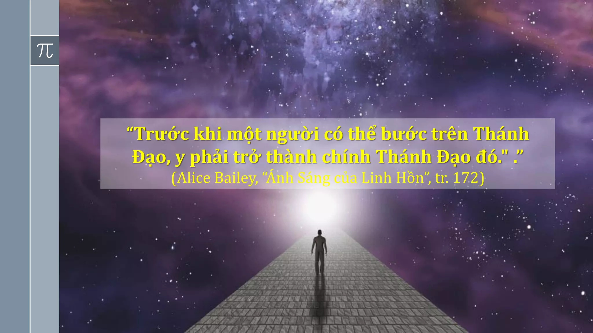 4
“Trước khi một người có thể bước trên Thánh
Đạo, y phải trở thành chính Thánh Đạo đó." .”
(Alice Bailey, “Ánh Sáng của Linh Hồn”, tr. 172)
 