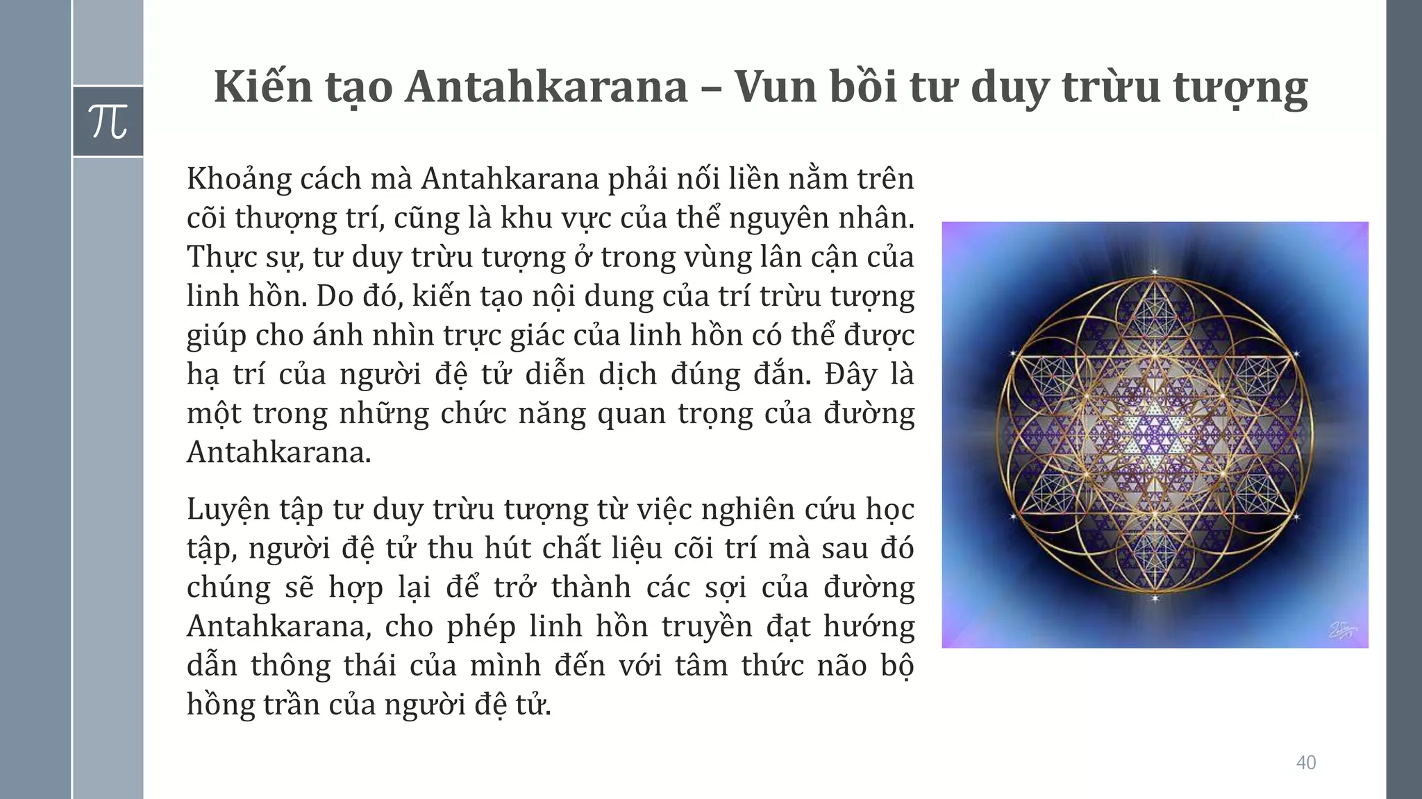 40
Kiến tạo Antahkarana – Vun bồi tư duy trừu tượng
Khoảng cách mà Antahkarana phải nối liền nằm trên
cõi thượng trí, cũng là khu vực của thể nguyên nhân.
Thực sự, tư duy trừu tượng ở trong vùng lân cận của
linh hồn. Do đó, kiến tạo nội dung của trí trừu tượng
giúp cho ánh nhìn trực giác của linh hồn có thể được
hạ trí của người đệ tử diễn dịch đúng đắn. Đây là
một trong những chức năng quan trọng của đường
Antahkarana.
Luyện tập tư duy trừu tượng từ việc nghiên cứu học
tập, người đệ tử thu hút chất liệu cõi trí mà sau đó
chúng sẽ hợp lại để trở thành các sợi của đường
Antahkarana, cho phép linh hồn truyền đạt hướng
dẫn thông thái của mình đến với tâm thức não bộ
hồng trần của người đệ tử.
 