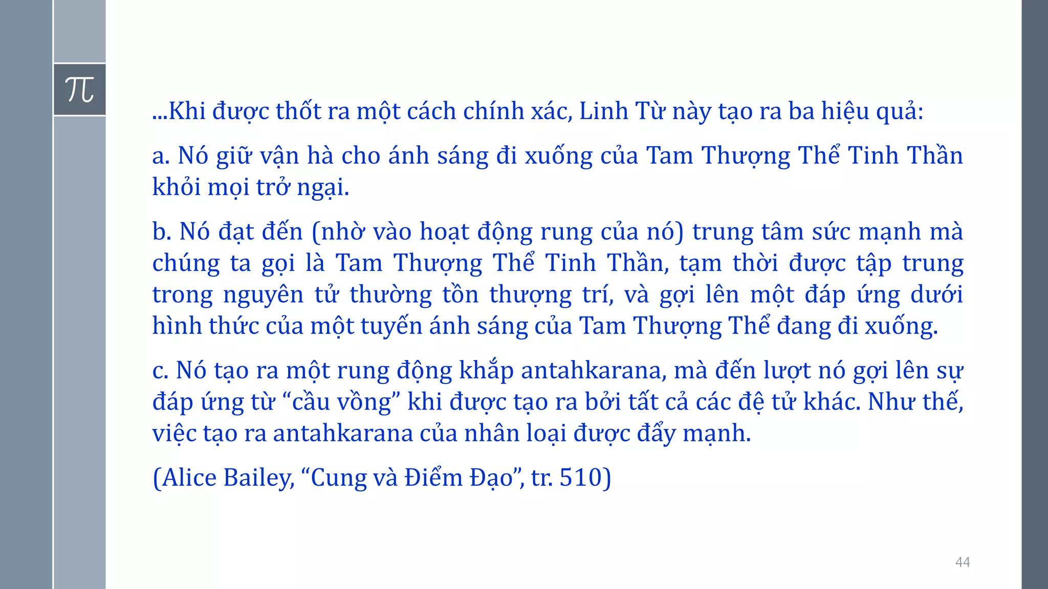 44
...Khi được thốt ra một cách chính xác, Linh Từ này tạo ra ba hiệu quả:
a. Nó giữ vận hà cho ánh sáng đi xuống của Tam Thượng Thể Tinh Thần
khỏi mọi trở ngại.
b. Nó đạt đến (nhờ vào hoạt động rung của nó) trung tâm sức mạnh mà
chúng ta gọi là Tam Thượng Thể Tinh Thần, tạm thời được tập trung
trong nguyên tử thường tồn thượng trí, và gợi lên một đáp ứng dưới
hình thức của một tuyến ánh sáng của Tam Thượng Thể đang đi xuống.
c. Nó tạo ra một rung động khắp antahkarana, mà đến lượt nó gợi lên sự
đáp ứng từ “cầu vồng” khi được tạo ra bởi tất cả các đệ tử khác. Như thế,
việc tạo ra antahkarana của nhân loại được đẩy mạnh.
(Alice Bailey, “Cung và Điểm Đạo”, tr. 510)
 