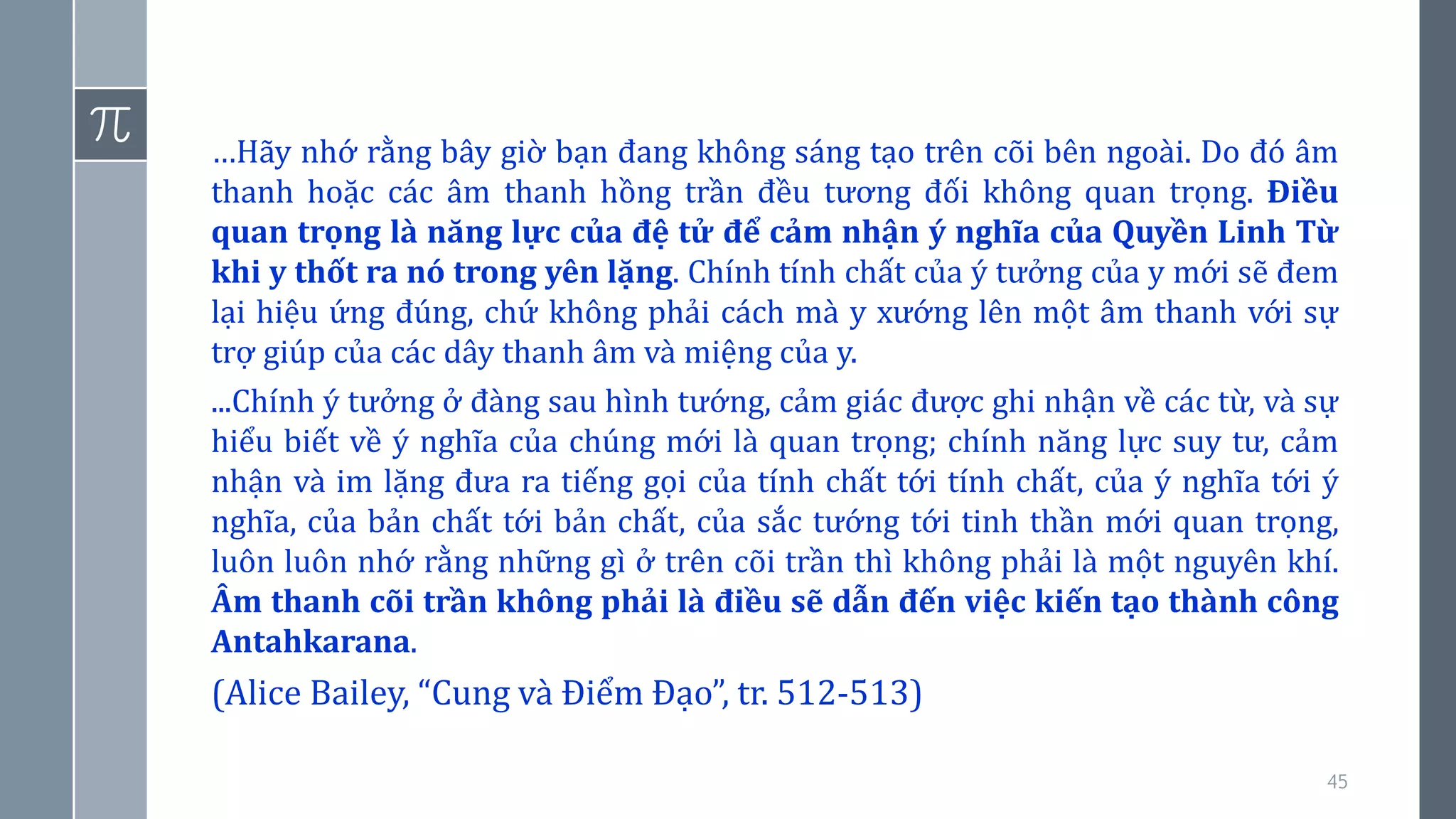 45
…Hãy nhớ rằng bây giờ bạn đang không sáng tạo trên cõi bên ngoài. Do đó âm
thanh hoặc các âm thanh hồng trần đều tương đối không quan trọng. Điều
quan trọng là năng lực của đệ tử để cảm nhận ý nghĩa của Quyền Linh Từ
khi y thốt ra nó trong yên lặng. Chính tính chất của ý tưởng của y mới sẽ đem
lại hiệu ứng đúng, chứ không phải cách mà y xướng lên một âm thanh với sự
trợ giúp của các dây thanh âm và miệng của y.
...Chính ý tưởng ở đàng sau hình tướng, cảm giác được ghi nhận về các từ, và sự
hiểu biết về ý nghĩa của chúng mới là quan trọng; chính năng lực suy tư, cảm
nhận và im lặng đưa ra tiếng gọi của tính chất tới tính chất, của ý nghĩa tới ý
nghĩa, của bản chất tới bản chất, của sắc tướng tới tinh thần mới quan trọng,
luôn luôn nhớ rằng những gì ở trên cõi trần thì không phải là một nguyên khí.
Âm thanh cõi trần không phải là điều sẽ dẫn đến việc kiến tạo thành công
Antahkarana.
(Alice Bailey, “Cung và Điểm Đạo”, tr. 512-513)
 